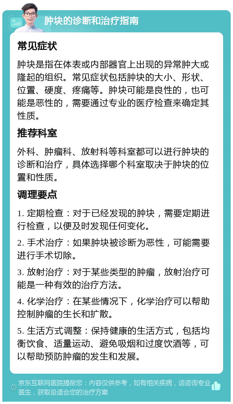 肿块的诊断和治疗指南 常见症状 肿块是指在体表或内部器官上出现的异常肿大或隆起的组织。常见症状包括肿块的大小、形状、位置、硬度、疼痛等。肿块可能是良性的，也可能是恶性的，需要通过专业的医疗检查来确定其性质。 推荐科室 外科、肿瘤科、放射科等科室都可以进行肿块的诊断和治疗，具体选择哪个科室取决于肿块的位置和性质。 调理要点 1. 定期检查：对于已经发现的肿块，需要定期进行检查，以便及时发现任何变化。 2. 手术治疗：如果肿块被诊断为恶性，可能需要进行手术切除。 3. 放射治疗：对于某些类型的肿瘤，放射治疗可能是一种有效的治疗方法。 4. 化学治疗：在某些情况下，化学治疗可以帮助控制肿瘤的生长和扩散。 5. 生活方式调整：保持健康的生活方式，包括均衡饮食、适量运动、避免吸烟和过度饮酒等，可以帮助预防肿瘤的发生和发展。