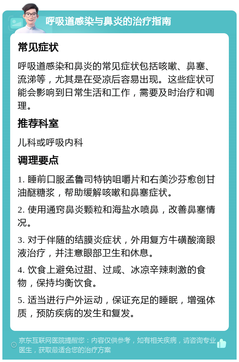 呼吸道感染与鼻炎的治疗指南 常见症状 呼吸道感染和鼻炎的常见症状包括咳嗽、鼻塞、流涕等，尤其是在受凉后容易出现。这些症状可能会影响到日常生活和工作，需要及时治疗和调理。 推荐科室 儿科或呼吸内科 调理要点 1. 睡前口服孟鲁司特钠咀嚼片和右美沙芬愈创甘油醚糖浆，帮助缓解咳嗽和鼻塞症状。 2. 使用通窍鼻炎颗粒和海盐水喷鼻，改善鼻塞情况。 3. 对于伴随的结膜炎症状，外用复方牛磺酸滴眼液治疗，并注意眼部卫生和休息。 4. 饮食上避免过甜、过咸、冰凉辛辣刺激的食物，保持均衡饮食。 5. 适当进行户外运动，保证充足的睡眠，增强体质，预防疾病的发生和复发。