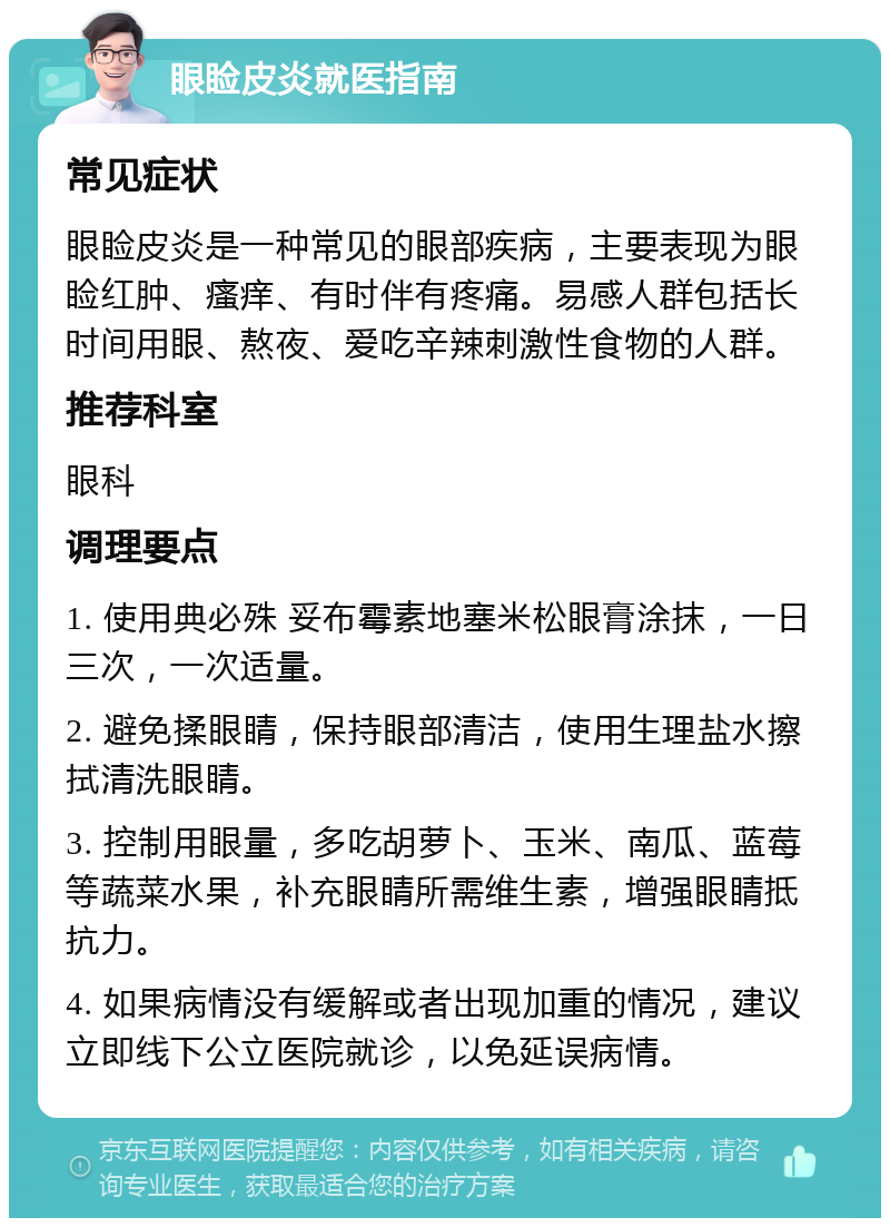 眼睑皮炎就医指南 常见症状 眼睑皮炎是一种常见的眼部疾病，主要表现为眼睑红肿、瘙痒、有时伴有疼痛。易感人群包括长时间用眼、熬夜、爱吃辛辣刺激性食物的人群。 推荐科室 眼科 调理要点 1. 使用典必殊 妥布霉素地塞米松眼膏涂抹，一日三次，一次适量。 2. 避免揉眼睛，保持眼部清洁，使用生理盐水擦拭清洗眼睛。 3. 控制用眼量，多吃胡萝卜、玉米、南瓜、蓝莓等蔬菜水果，补充眼睛所需维生素，增强眼睛抵抗力。 4. 如果病情没有缓解或者出现加重的情况，建议立即线下公立医院就诊，以免延误病情。