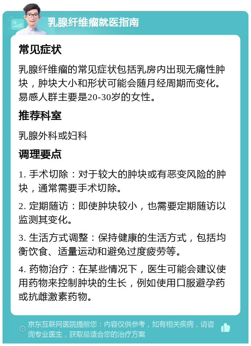 乳腺纤维瘤就医指南 常见症状 乳腺纤维瘤的常见症状包括乳房内出现无痛性肿块，肿块大小和形状可能会随月经周期而变化。易感人群主要是20-30岁的女性。 推荐科室 乳腺外科或妇科 调理要点 1. 手术切除：对于较大的肿块或有恶变风险的肿块，通常需要手术切除。 2. 定期随访：即使肿块较小，也需要定期随访以监测其变化。 3. 生活方式调整：保持健康的生活方式，包括均衡饮食、适量运动和避免过度疲劳等。 4. 药物治疗：在某些情况下，医生可能会建议使用药物来控制肿块的生长，例如使用口服避孕药或抗雌激素药物。