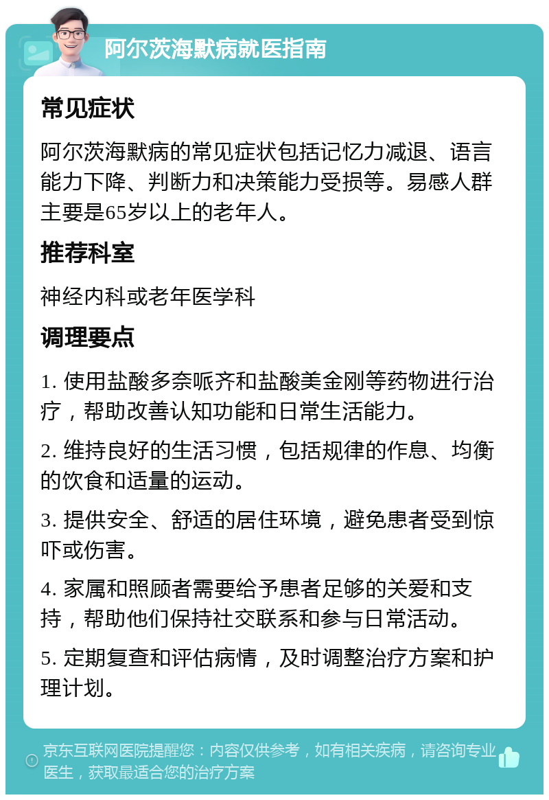 阿尔茨海默病就医指南 常见症状 阿尔茨海默病的常见症状包括记忆力减退、语言能力下降、判断力和决策能力受损等。易感人群主要是65岁以上的老年人。 推荐科室 神经内科或老年医学科 调理要点 1. 使用盐酸多奈哌齐和盐酸美金刚等药物进行治疗，帮助改善认知功能和日常生活能力。 2. 维持良好的生活习惯，包括规律的作息、均衡的饮食和适量的运动。 3. 提供安全、舒适的居住环境，避免患者受到惊吓或伤害。 4. 家属和照顾者需要给予患者足够的关爱和支持，帮助他们保持社交联系和参与日常活动。 5. 定期复查和评估病情，及时调整治疗方案和护理计划。