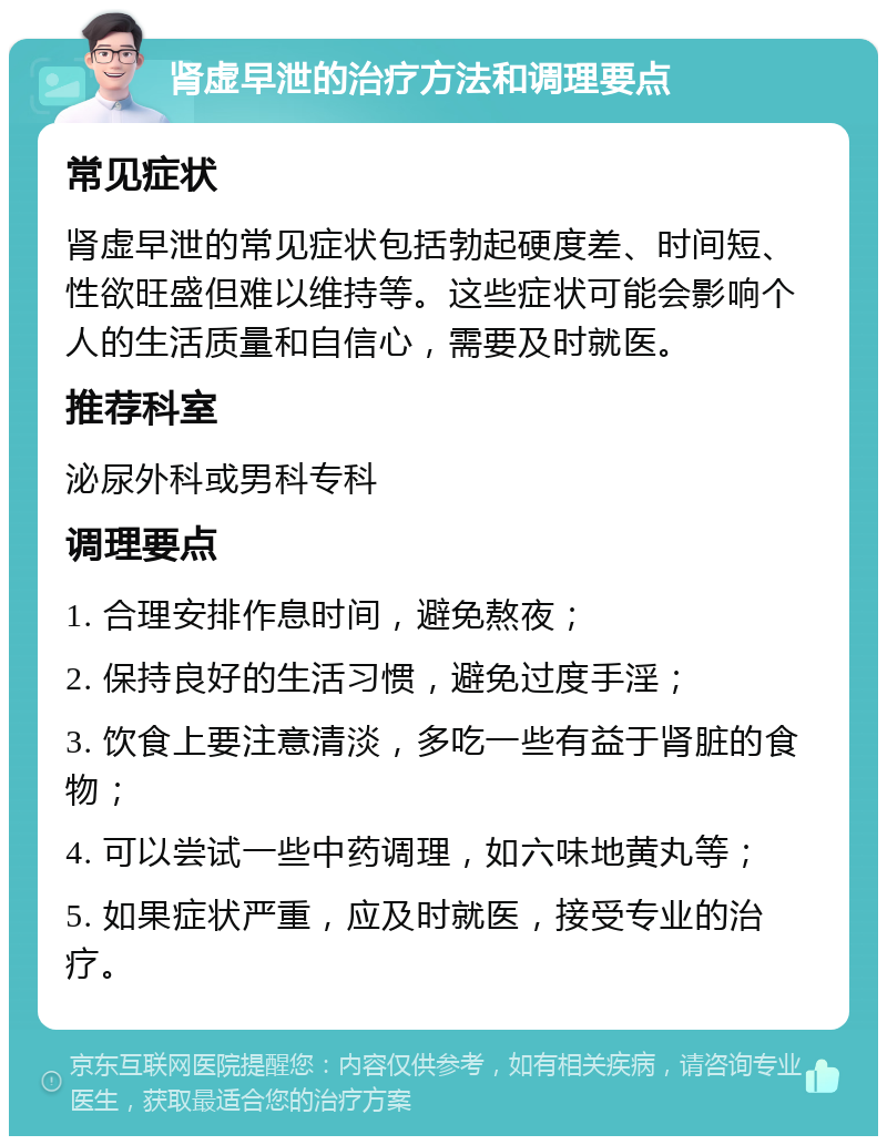 肾虚早泄的治疗方法和调理要点 常见症状 肾虚早泄的常见症状包括勃起硬度差、时间短、性欲旺盛但难以维持等。这些症状可能会影响个人的生活质量和自信心，需要及时就医。 推荐科室 泌尿外科或男科专科 调理要点 1. 合理安排作息时间，避免熬夜； 2. 保持良好的生活习惯，避免过度手淫； 3. 饮食上要注意清淡，多吃一些有益于肾脏的食物； 4. 可以尝试一些中药调理，如六味地黄丸等； 5. 如果症状严重，应及时就医，接受专业的治疗。