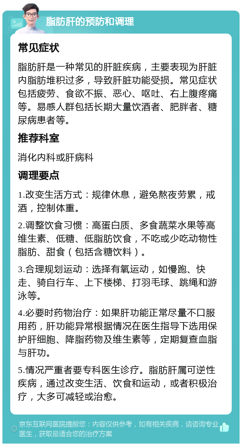 脂肪肝的预防和调理 常见症状 脂肪肝是一种常见的肝脏疾病，主要表现为肝脏内脂肪堆积过多，导致肝脏功能受损。常见症状包括疲劳、食欲不振、恶心、呕吐、右上腹疼痛等。易感人群包括长期大量饮酒者、肥胖者、糖尿病患者等。 推荐科室 消化内科或肝病科 调理要点 1.改变生活方式：规律休息，避免熬夜劳累，戒酒，控制体重。 2.调整饮食习惯：高蛋白质、多食蔬菜水果等高维生素、低糖、低脂肪饮食，不吃或少吃动物性脂肪、甜食（包括含糖饮料）。 3.合理规划运动：选择有氧运动，如慢跑、快走、骑自行车、上下楼梯、打羽毛球、跳绳和游泳等。 4.必要时药物治疗：如果肝功能正常尽量不口服用药，肝功能异常根据情况在医生指导下选用保护肝细胞、降脂药物及维生素等，定期复查血脂与肝功。 5.情况严重者要专科医生诊疗。脂肪肝属可逆性疾病，通过改变生活、饮食和运动，或者积极治疗，大多可减轻或治愈。