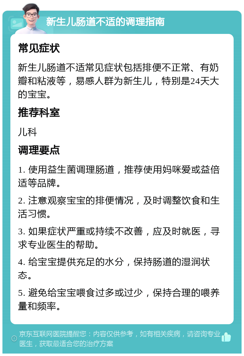 新生儿肠道不适的调理指南 常见症状 新生儿肠道不适常见症状包括排便不正常、有奶瓣和粘液等，易感人群为新生儿，特别是24天大的宝宝。 推荐科室 儿科 调理要点 1. 使用益生菌调理肠道，推荐使用妈咪爱或益倍适等品牌。 2. 注意观察宝宝的排便情况，及时调整饮食和生活习惯。 3. 如果症状严重或持续不改善，应及时就医，寻求专业医生的帮助。 4. 给宝宝提供充足的水分，保持肠道的湿润状态。 5. 避免给宝宝喂食过多或过少，保持合理的喂养量和频率。