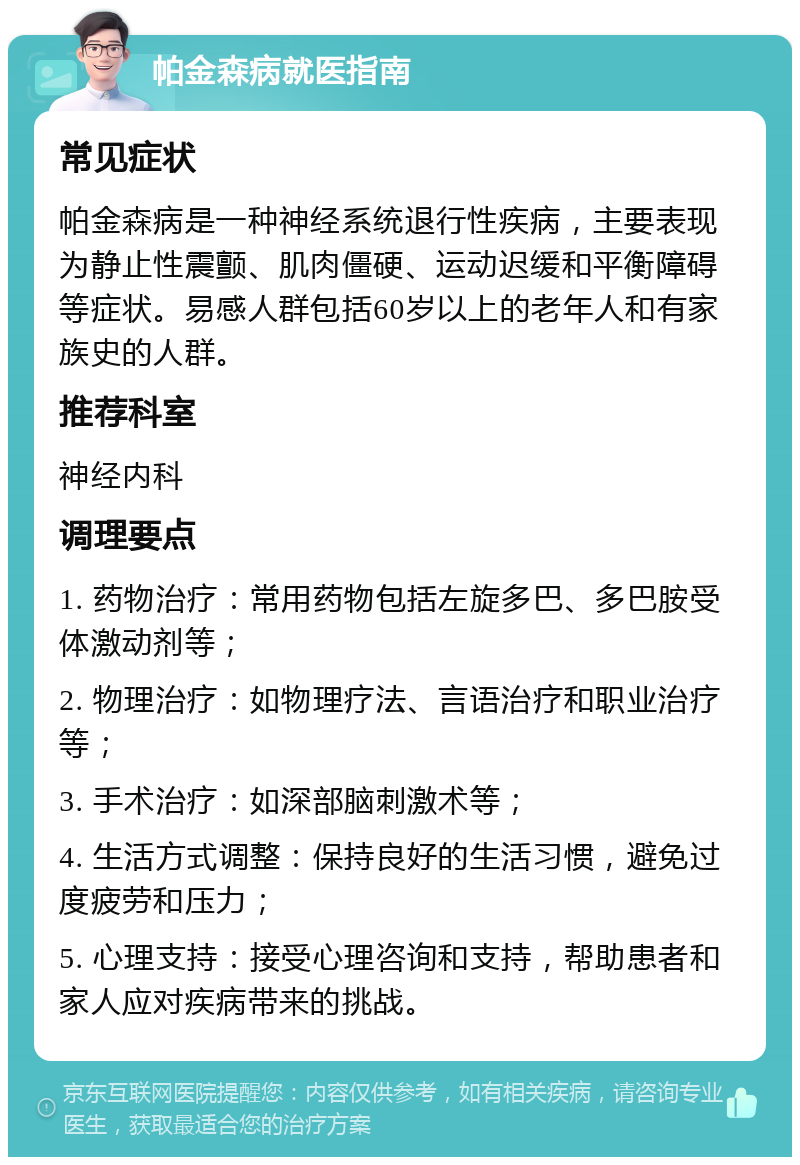 帕金森病就医指南 常见症状 帕金森病是一种神经系统退行性疾病，主要表现为静止性震颤、肌肉僵硬、运动迟缓和平衡障碍等症状。易感人群包括60岁以上的老年人和有家族史的人群。 推荐科室 神经内科 调理要点 1. 药物治疗：常用药物包括左旋多巴、多巴胺受体激动剂等； 2. 物理治疗：如物理疗法、言语治疗和职业治疗等； 3. 手术治疗：如深部脑刺激术等； 4. 生活方式调整：保持良好的生活习惯，避免过度疲劳和压力； 5. 心理支持：接受心理咨询和支持，帮助患者和家人应对疾病带来的挑战。