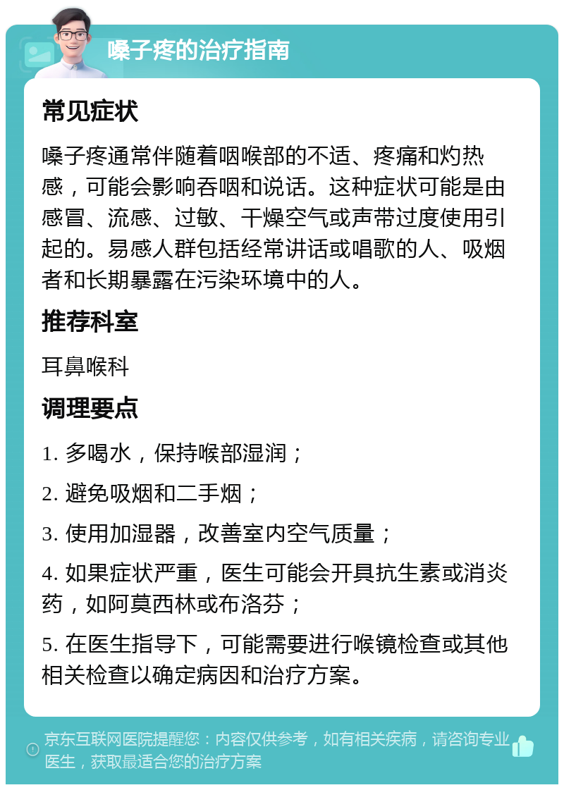 嗓子疼的治疗指南 常见症状 嗓子疼通常伴随着咽喉部的不适、疼痛和灼热感，可能会影响吞咽和说话。这种症状可能是由感冒、流感、过敏、干燥空气或声带过度使用引起的。易感人群包括经常讲话或唱歌的人、吸烟者和长期暴露在污染环境中的人。 推荐科室 耳鼻喉科 调理要点 1. 多喝水，保持喉部湿润； 2. 避免吸烟和二手烟； 3. 使用加湿器，改善室内空气质量； 4. 如果症状严重，医生可能会开具抗生素或消炎药，如阿莫西林或布洛芬； 5. 在医生指导下，可能需要进行喉镜检查或其他相关检查以确定病因和治疗方案。