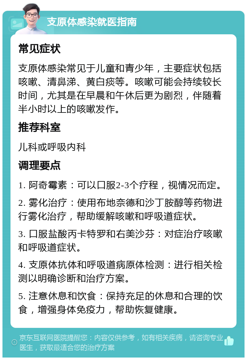 支原体感染就医指南 常见症状 支原体感染常见于儿童和青少年，主要症状包括咳嗽、清鼻涕、黄白痰等。咳嗽可能会持续较长时间，尤其是在早晨和午休后更为剧烈，伴随着半小时以上的咳嗽发作。 推荐科室 儿科或呼吸内科 调理要点 1. 阿奇霉素：可以口服2-3个疗程，视情况而定。 2. 雾化治疗：使用布地奈德和沙丁胺醇等药物进行雾化治疗，帮助缓解咳嗽和呼吸道症状。 3. 口服盐酸丙卡特罗和右美沙芬：对症治疗咳嗽和呼吸道症状。 4. 支原体抗体和呼吸道病原体检测：进行相关检测以明确诊断和治疗方案。 5. 注意休息和饮食：保持充足的休息和合理的饮食，增强身体免疫力，帮助恢复健康。