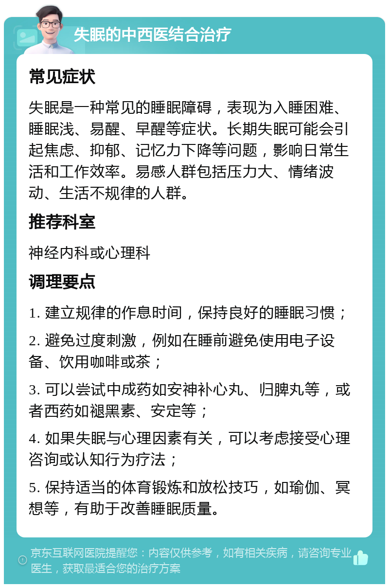 失眠的中西医结合治疗 常见症状 失眠是一种常见的睡眠障碍，表现为入睡困难、睡眠浅、易醒、早醒等症状。长期失眠可能会引起焦虑、抑郁、记忆力下降等问题，影响日常生活和工作效率。易感人群包括压力大、情绪波动、生活不规律的人群。 推荐科室 神经内科或心理科 调理要点 1. 建立规律的作息时间，保持良好的睡眠习惯； 2. 避免过度刺激，例如在睡前避免使用电子设备、饮用咖啡或茶； 3. 可以尝试中成药如安神补心丸、归脾丸等，或者西药如褪黑素、安定等； 4. 如果失眠与心理因素有关，可以考虑接受心理咨询或认知行为疗法； 5. 保持适当的体育锻炼和放松技巧，如瑜伽、冥想等，有助于改善睡眠质量。