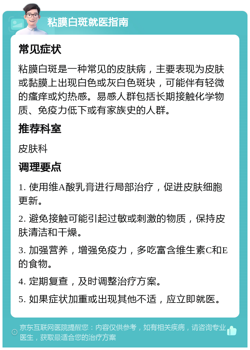 粘膜白斑就医指南 常见症状 粘膜白斑是一种常见的皮肤病，主要表现为皮肤或黏膜上出现白色或灰白色斑块，可能伴有轻微的瘙痒或灼热感。易感人群包括长期接触化学物质、免疫力低下或有家族史的人群。 推荐科室 皮肤科 调理要点 1. 使用维A酸乳膏进行局部治疗，促进皮肤细胞更新。 2. 避免接触可能引起过敏或刺激的物质，保持皮肤清洁和干燥。 3. 加强营养，增强免疫力，多吃富含维生素C和E的食物。 4. 定期复查，及时调整治疗方案。 5. 如果症状加重或出现其他不适，应立即就医。