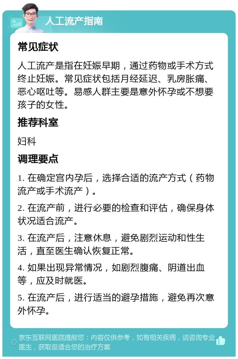 人工流产指南 常见症状 人工流产是指在妊娠早期，通过药物或手术方式终止妊娠。常见症状包括月经延迟、乳房胀痛、恶心呕吐等。易感人群主要是意外怀孕或不想要孩子的女性。 推荐科室 妇科 调理要点 1. 在确定宫内孕后，选择合适的流产方式（药物流产或手术流产）。 2. 在流产前，进行必要的检查和评估，确保身体状况适合流产。 3. 在流产后，注意休息，避免剧烈运动和性生活，直至医生确认恢复正常。 4. 如果出现异常情况，如剧烈腹痛、阴道出血等，应及时就医。 5. 在流产后，进行适当的避孕措施，避免再次意外怀孕。