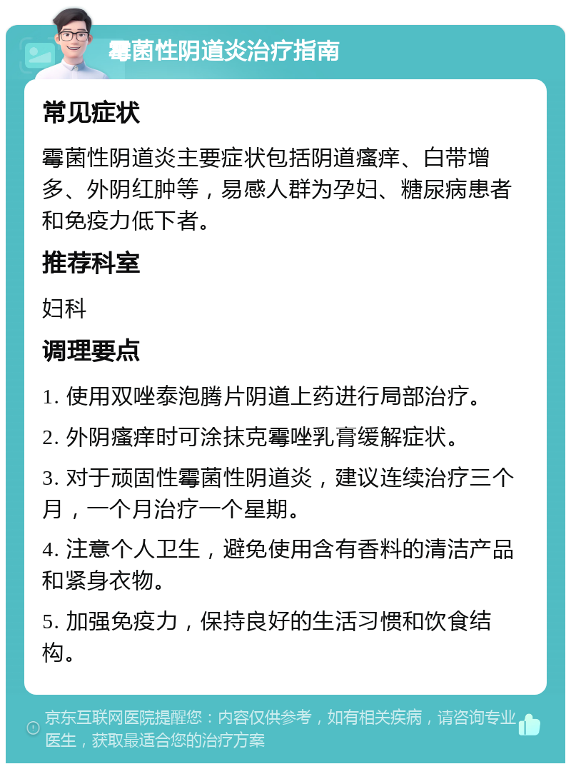 霉菌性阴道炎治疗指南 常见症状 霉菌性阴道炎主要症状包括阴道瘙痒、白带增多、外阴红肿等，易感人群为孕妇、糖尿病患者和免疫力低下者。 推荐科室 妇科 调理要点 1. 使用双唑泰泡腾片阴道上药进行局部治疗。 2. 外阴瘙痒时可涂抹克霉唑乳膏缓解症状。 3. 对于顽固性霉菌性阴道炎，建议连续治疗三个月，一个月治疗一个星期。 4. 注意个人卫生，避免使用含有香料的清洁产品和紧身衣物。 5. 加强免疫力，保持良好的生活习惯和饮食结构。