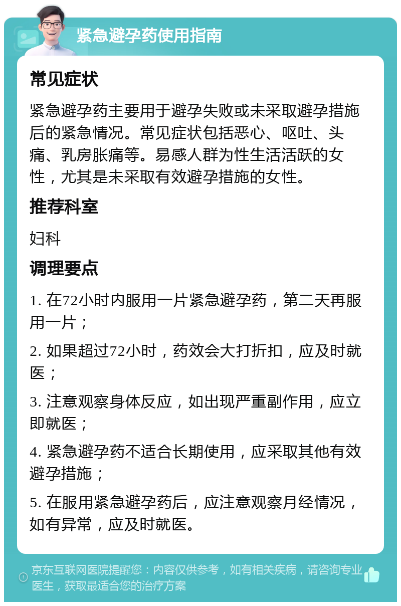 紧急避孕药使用指南 常见症状 紧急避孕药主要用于避孕失败或未采取避孕措施后的紧急情况。常见症状包括恶心、呕吐、头痛、乳房胀痛等。易感人群为性生活活跃的女性，尤其是未采取有效避孕措施的女性。 推荐科室 妇科 调理要点 1. 在72小时内服用一片紧急避孕药，第二天再服用一片； 2. 如果超过72小时，药效会大打折扣，应及时就医； 3. 注意观察身体反应，如出现严重副作用，应立即就医； 4. 紧急避孕药不适合长期使用，应采取其他有效避孕措施； 5. 在服用紧急避孕药后，应注意观察月经情况，如有异常，应及时就医。