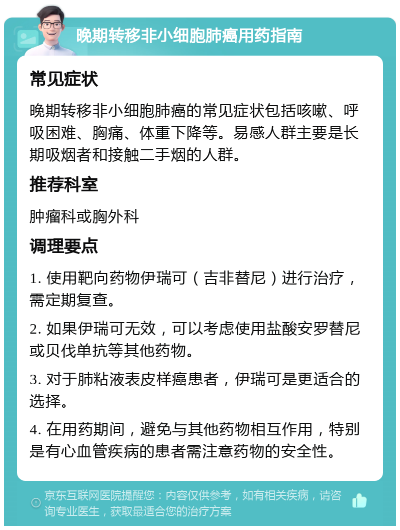 晚期转移非小细胞肺癌用药指南 常见症状 晚期转移非小细胞肺癌的常见症状包括咳嗽、呼吸困难、胸痛、体重下降等。易感人群主要是长期吸烟者和接触二手烟的人群。 推荐科室 肿瘤科或胸外科 调理要点 1. 使用靶向药物伊瑞可（吉非替尼）进行治疗，需定期复查。 2. 如果伊瑞可无效，可以考虑使用盐酸安罗替尼或贝伐单抗等其他药物。 3. 对于肺粘液表皮样癌患者，伊瑞可是更适合的选择。 4. 在用药期间，避免与其他药物相互作用，特别是有心血管疾病的患者需注意药物的安全性。