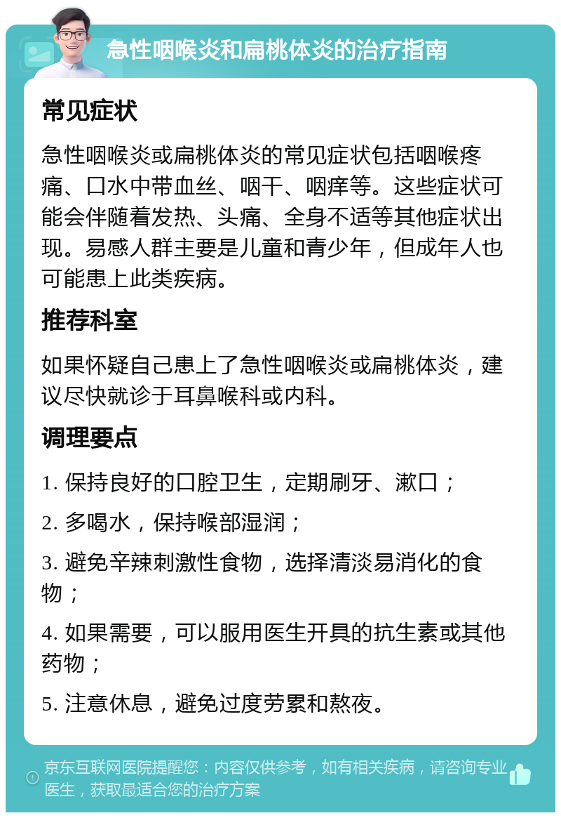 急性咽喉炎和扁桃体炎的治疗指南 常见症状 急性咽喉炎或扁桃体炎的常见症状包括咽喉疼痛、口水中带血丝、咽干、咽痒等。这些症状可能会伴随着发热、头痛、全身不适等其他症状出现。易感人群主要是儿童和青少年，但成年人也可能患上此类疾病。 推荐科室 如果怀疑自己患上了急性咽喉炎或扁桃体炎，建议尽快就诊于耳鼻喉科或内科。 调理要点 1. 保持良好的口腔卫生，定期刷牙、漱口； 2. 多喝水，保持喉部湿润； 3. 避免辛辣刺激性食物，选择清淡易消化的食物； 4. 如果需要，可以服用医生开具的抗生素或其他药物； 5. 注意休息，避免过度劳累和熬夜。