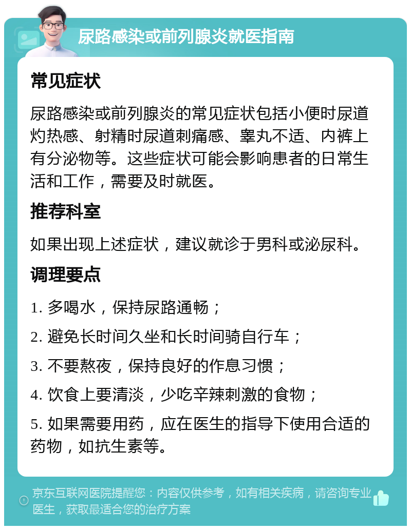 尿路感染或前列腺炎就医指南 常见症状 尿路感染或前列腺炎的常见症状包括小便时尿道灼热感、射精时尿道刺痛感、睾丸不适、内裤上有分泌物等。这些症状可能会影响患者的日常生活和工作，需要及时就医。 推荐科室 如果出现上述症状，建议就诊于男科或泌尿科。 调理要点 1. 多喝水，保持尿路通畅； 2. 避免长时间久坐和长时间骑自行车； 3. 不要熬夜，保持良好的作息习惯； 4. 饮食上要清淡，少吃辛辣刺激的食物； 5. 如果需要用药，应在医生的指导下使用合适的药物，如抗生素等。