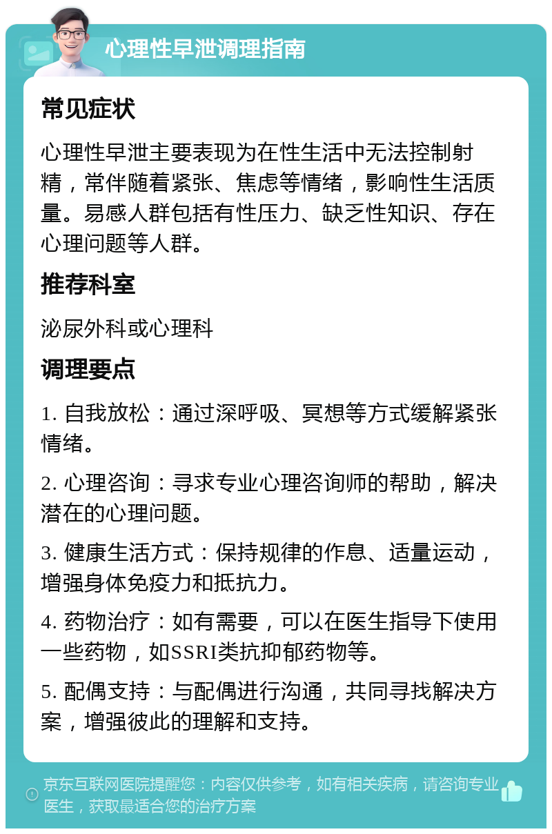 心理性早泄调理指南 常见症状 心理性早泄主要表现为在性生活中无法控制射精，常伴随着紧张、焦虑等情绪，影响性生活质量。易感人群包括有性压力、缺乏性知识、存在心理问题等人群。 推荐科室 泌尿外科或心理科 调理要点 1. 自我放松：通过深呼吸、冥想等方式缓解紧张情绪。 2. 心理咨询：寻求专业心理咨询师的帮助，解决潜在的心理问题。 3. 健康生活方式：保持规律的作息、适量运动，增强身体免疫力和抵抗力。 4. 药物治疗：如有需要，可以在医生指导下使用一些药物，如SSRI类抗抑郁药物等。 5. 配偶支持：与配偶进行沟通，共同寻找解决方案，增强彼此的理解和支持。