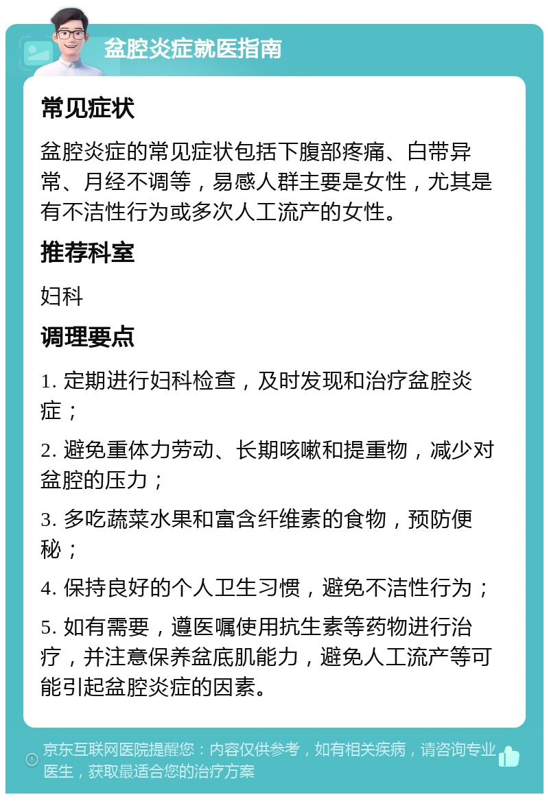 盆腔炎症就医指南 常见症状 盆腔炎症的常见症状包括下腹部疼痛、白带异常、月经不调等，易感人群主要是女性，尤其是有不洁性行为或多次人工流产的女性。 推荐科室 妇科 调理要点 1. 定期进行妇科检查，及时发现和治疗盆腔炎症； 2. 避免重体力劳动、长期咳嗽和提重物，减少对盆腔的压力； 3. 多吃蔬菜水果和富含纤维素的食物，预防便秘； 4. 保持良好的个人卫生习惯，避免不洁性行为； 5. 如有需要，遵医嘱使用抗生素等药物进行治疗，并注意保养盆底肌能力，避免人工流产等可能引起盆腔炎症的因素。