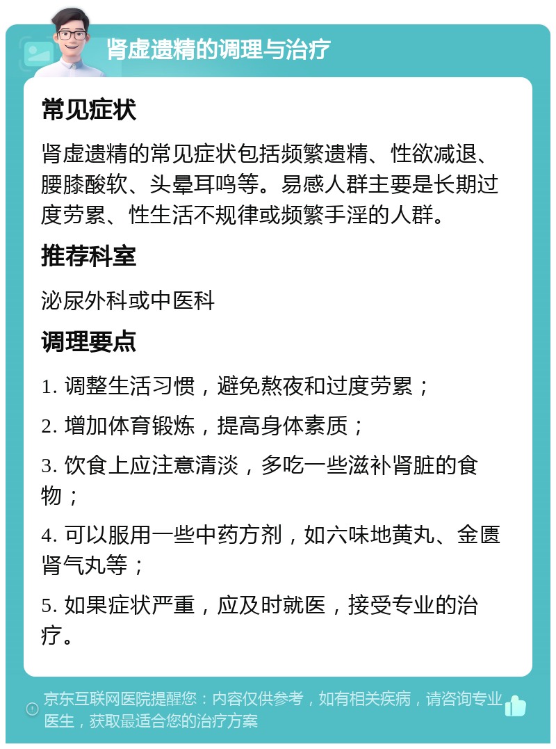 肾虚遗精的调理与治疗 常见症状 肾虚遗精的常见症状包括频繁遗精、性欲减退、腰膝酸软、头晕耳鸣等。易感人群主要是长期过度劳累、性生活不规律或频繁手淫的人群。 推荐科室 泌尿外科或中医科 调理要点 1. 调整生活习惯，避免熬夜和过度劳累； 2. 增加体育锻炼，提高身体素质； 3. 饮食上应注意清淡，多吃一些滋补肾脏的食物； 4. 可以服用一些中药方剂，如六味地黄丸、金匮肾气丸等； 5. 如果症状严重，应及时就医，接受专业的治疗。