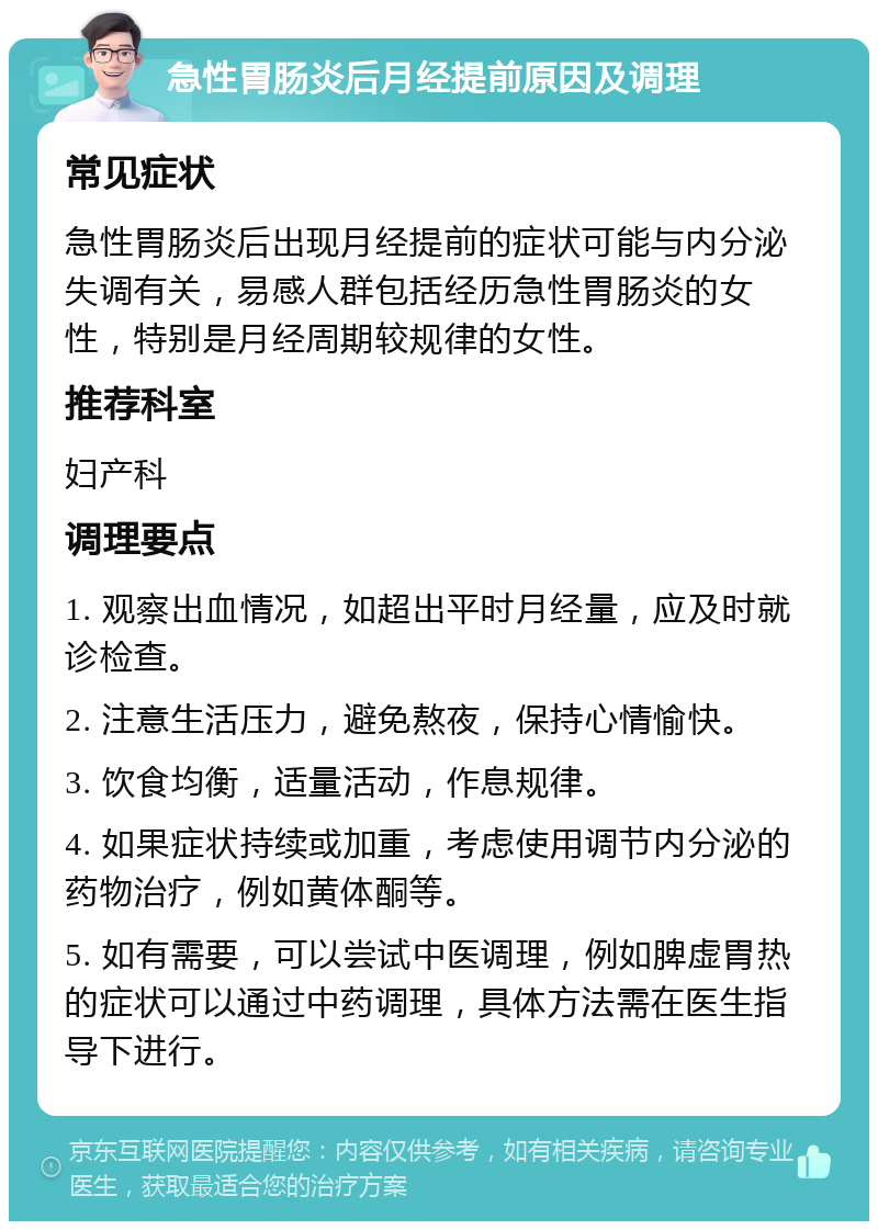 急性胃肠炎后月经提前原因及调理 常见症状 急性胃肠炎后出现月经提前的症状可能与内分泌失调有关，易感人群包括经历急性胃肠炎的女性，特别是月经周期较规律的女性。 推荐科室 妇产科 调理要点 1. 观察出血情况，如超出平时月经量，应及时就诊检查。 2. 注意生活压力，避免熬夜，保持心情愉快。 3. 饮食均衡，适量活动，作息规律。 4. 如果症状持续或加重，考虑使用调节内分泌的药物治疗，例如黄体酮等。 5. 如有需要，可以尝试中医调理，例如脾虚胃热的症状可以通过中药调理，具体方法需在医生指导下进行。