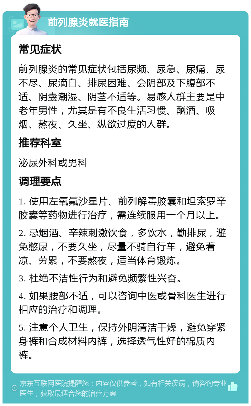 前列腺炎就医指南 常见症状 前列腺炎的常见症状包括尿频、尿急、尿痛、尿不尽、尿滴白、排尿困难、会阴部及下腹部不适、阴囊潮湿、阴茎不适等。易感人群主要是中老年男性，尤其是有不良生活习惯、酗酒、吸烟、熬夜、久坐、纵欲过度的人群。 推荐科室 泌尿外科或男科 调理要点 1. 使用左氧氟沙星片、前列解毒胶囊和坦索罗辛胶囊等药物进行治疗，需连续服用一个月以上。 2. 忌烟酒、辛辣刺激饮食，多饮水，勤排尿，避免憋尿，不要久坐，尽量不骑自行车，避免着凉、劳累，不要熬夜，适当体育锻炼。 3. 杜绝不洁性行为和避免频繁性兴奋。 4. 如果腰部不适，可以咨询中医或骨科医生进行相应的治疗和调理。 5. 注意个人卫生，保持外阴清洁干燥，避免穿紧身裤和合成材料内裤，选择透气性好的棉质内裤。