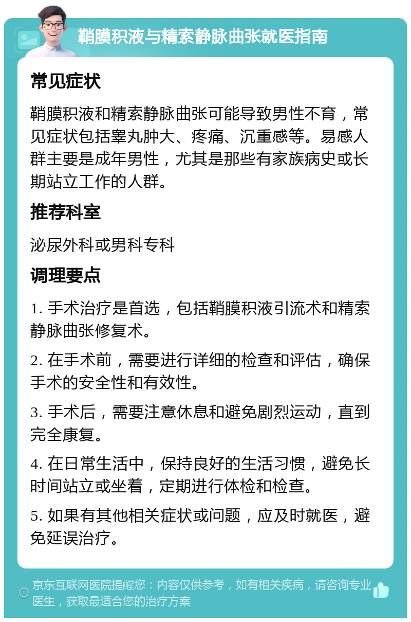 鞘膜积液与精索静脉曲张就医指南 常见症状 鞘膜积液和精索静脉曲张可能导致男性不育，常见症状包括睾丸肿大、疼痛、沉重感等。易感人群主要是成年男性，尤其是那些有家族病史或长期站立工作的人群。 推荐科室 泌尿外科或男科专科 调理要点 1. 手术治疗是首选，包括鞘膜积液引流术和精索静脉曲张修复术。 2. 在手术前，需要进行详细的检查和评估，确保手术的安全性和有效性。 3. 手术后，需要注意休息和避免剧烈运动，直到完全康复。 4. 在日常生活中，保持良好的生活习惯，避免长时间站立或坐着，定期进行体检和检查。 5. 如果有其他相关症状或问题，应及时就医，避免延误治疗。