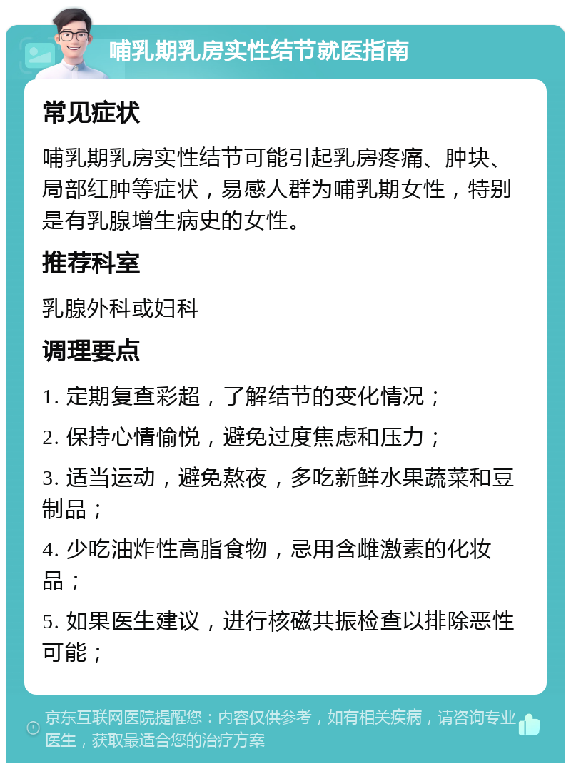 哺乳期乳房实性结节就医指南 常见症状 哺乳期乳房实性结节可能引起乳房疼痛、肿块、局部红肿等症状，易感人群为哺乳期女性，特别是有乳腺增生病史的女性。 推荐科室 乳腺外科或妇科 调理要点 1. 定期复查彩超，了解结节的变化情况； 2. 保持心情愉悦，避免过度焦虑和压力； 3. 适当运动，避免熬夜，多吃新鲜水果蔬菜和豆制品； 4. 少吃油炸性高脂食物，忌用含雌激素的化妆品； 5. 如果医生建议，进行核磁共振检查以排除恶性可能；