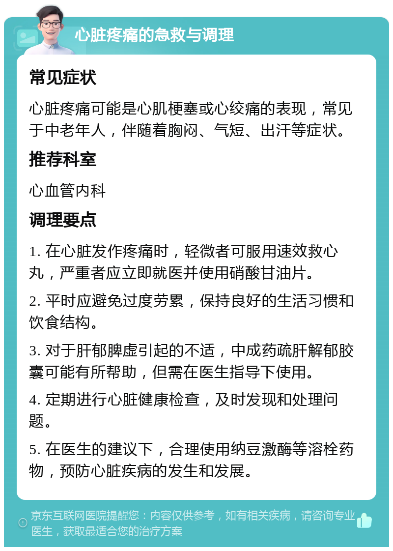 心脏疼痛的急救与调理 常见症状 心脏疼痛可能是心肌梗塞或心绞痛的表现，常见于中老年人，伴随着胸闷、气短、出汗等症状。 推荐科室 心血管内科 调理要点 1. 在心脏发作疼痛时，轻微者可服用速效救心丸，严重者应立即就医并使用硝酸甘油片。 2. 平时应避免过度劳累，保持良好的生活习惯和饮食结构。 3. 对于肝郁脾虚引起的不适，中成药疏肝解郁胶囊可能有所帮助，但需在医生指导下使用。 4. 定期进行心脏健康检查，及时发现和处理问题。 5. 在医生的建议下，合理使用纳豆激酶等溶栓药物，预防心脏疾病的发生和发展。