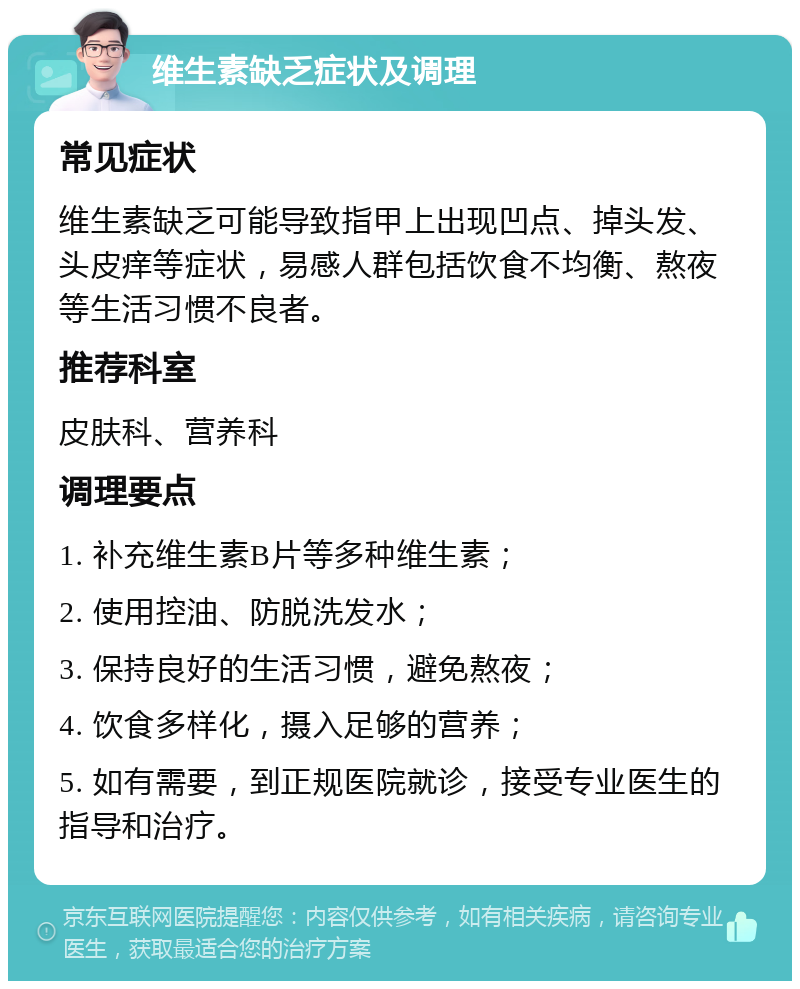 维生素缺乏症状及调理 常见症状 维生素缺乏可能导致指甲上出现凹点、掉头发、头皮痒等症状，易感人群包括饮食不均衡、熬夜等生活习惯不良者。 推荐科室 皮肤科、营养科 调理要点 1. 补充维生素B片等多种维生素； 2. 使用控油、防脱洗发水； 3. 保持良好的生活习惯，避免熬夜； 4. 饮食多样化，摄入足够的营养； 5. 如有需要，到正规医院就诊，接受专业医生的指导和治疗。