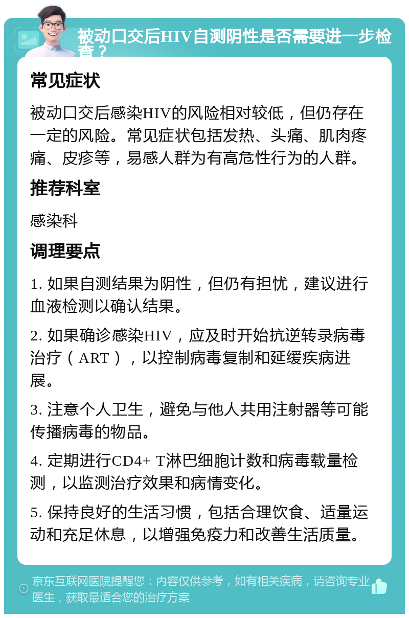 被动口交后HIV自测阴性是否需要进一步检查？ 常见症状 被动口交后感染HIV的风险相对较低，但仍存在一定的风险。常见症状包括发热、头痛、肌肉疼痛、皮疹等，易感人群为有高危性行为的人群。 推荐科室 感染科 调理要点 1. 如果自测结果为阴性，但仍有担忧，建议进行血液检测以确认结果。 2. 如果确诊感染HIV，应及时开始抗逆转录病毒治疗（ART），以控制病毒复制和延缓疾病进展。 3. 注意个人卫生，避免与他人共用注射器等可能传播病毒的物品。 4. 定期进行CD4+ T淋巴细胞计数和病毒载量检测，以监测治疗效果和病情变化。 5. 保持良好的生活习惯，包括合理饮食、适量运动和充足休息，以增强免疫力和改善生活质量。