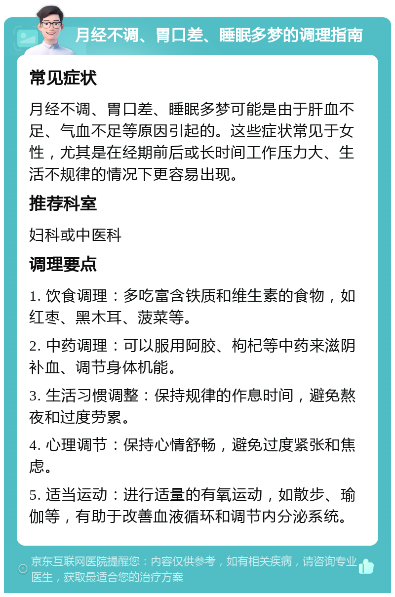 月经不调、胃口差、睡眠多梦的调理指南 常见症状 月经不调、胃口差、睡眠多梦可能是由于肝血不足、气血不足等原因引起的。这些症状常见于女性，尤其是在经期前后或长时间工作压力大、生活不规律的情况下更容易出现。 推荐科室 妇科或中医科 调理要点 1. 饮食调理：多吃富含铁质和维生素的食物，如红枣、黑木耳、菠菜等。 2. 中药调理：可以服用阿胶、枸杞等中药来滋阴补血、调节身体机能。 3. 生活习惯调整：保持规律的作息时间，避免熬夜和过度劳累。 4. 心理调节：保持心情舒畅，避免过度紧张和焦虑。 5. 适当运动：进行适量的有氧运动，如散步、瑜伽等，有助于改善血液循环和调节内分泌系统。