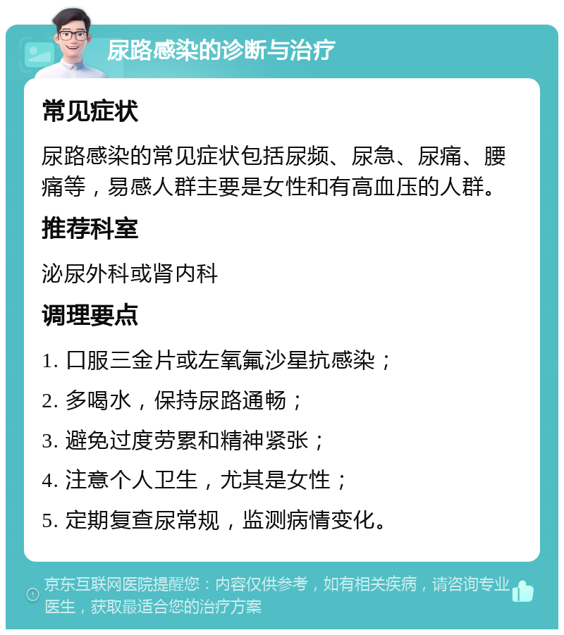 尿路感染的诊断与治疗 常见症状 尿路感染的常见症状包括尿频、尿急、尿痛、腰痛等，易感人群主要是女性和有高血压的人群。 推荐科室 泌尿外科或肾内科 调理要点 1. 口服三金片或左氧氟沙星抗感染； 2. 多喝水，保持尿路通畅； 3. 避免过度劳累和精神紧张； 4. 注意个人卫生，尤其是女性； 5. 定期复查尿常规，监测病情变化。