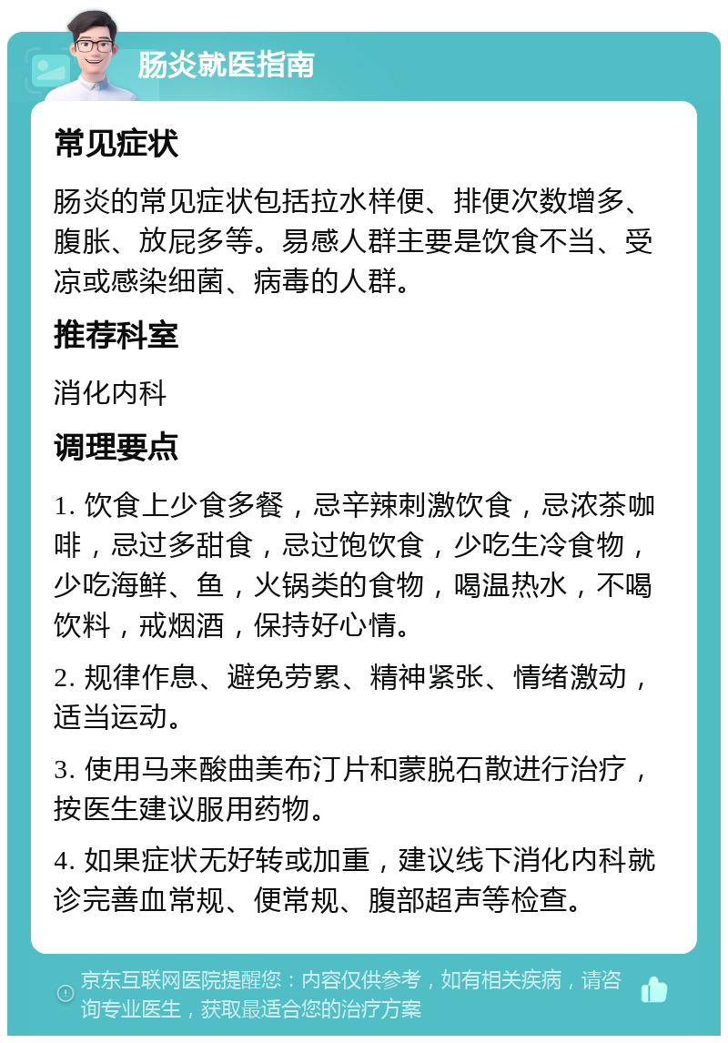 肠炎就医指南 常见症状 肠炎的常见症状包括拉水样便、排便次数增多、腹胀、放屁多等。易感人群主要是饮食不当、受凉或感染细菌、病毒的人群。 推荐科室 消化内科 调理要点 1. 饮食上少食多餐，忌辛辣刺激饮食，忌浓茶咖啡，忌过多甜食，忌过饱饮食，少吃生冷食物，少吃海鲜、鱼，火锅类的食物，喝温热水，不喝饮料，戒烟酒，保持好心情。 2. 规律作息、避免劳累、精神紧张、情绪激动，适当运动。 3. 使用马来酸曲美布汀片和蒙脱石散进行治疗，按医生建议服用药物。 4. 如果症状无好转或加重，建议线下消化内科就诊完善血常规、便常规、腹部超声等检查。