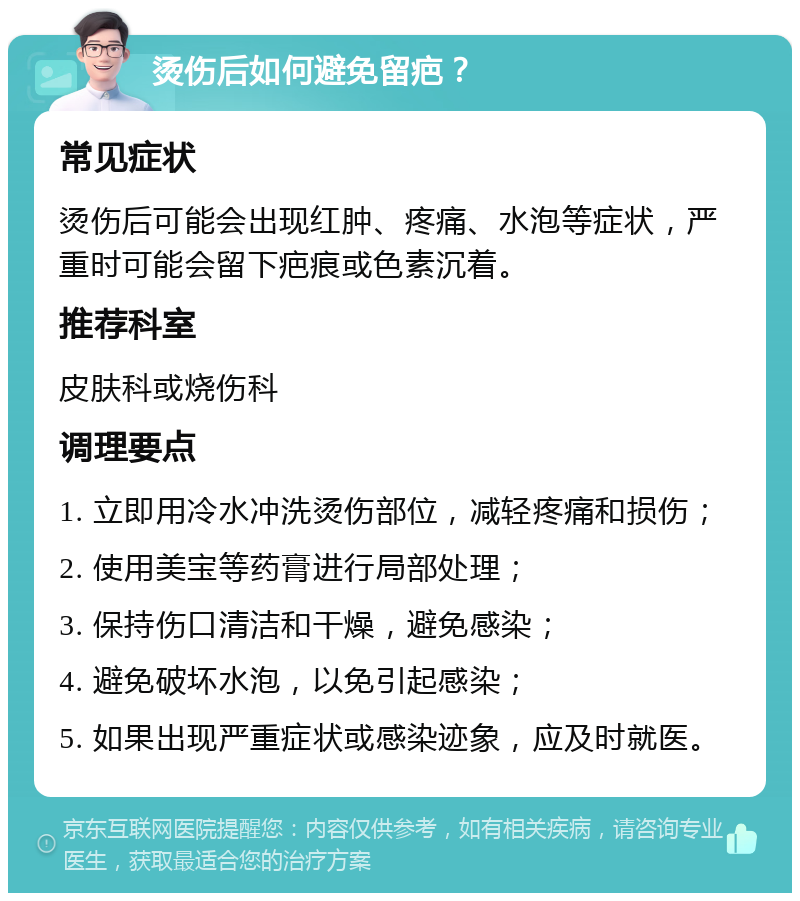 烫伤后如何避免留疤？ 常见症状 烫伤后可能会出现红肿、疼痛、水泡等症状，严重时可能会留下疤痕或色素沉着。 推荐科室 皮肤科或烧伤科 调理要点 1. 立即用冷水冲洗烫伤部位，减轻疼痛和损伤； 2. 使用美宝等药膏进行局部处理； 3. 保持伤口清洁和干燥，避免感染； 4. 避免破坏水泡，以免引起感染； 5. 如果出现严重症状或感染迹象，应及时就医。