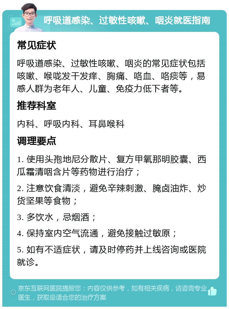 呼吸道感染、过敏性咳嗽、咽炎就医指南 常见症状 呼吸道感染、过敏性咳嗽、咽炎的常见症状包括咳嗽、喉咙发干发痒、胸痛、咯血、咯痰等，易感人群为老年人、儿童、免疫力低下者等。 推荐科室 内科、呼吸内科、耳鼻喉科 调理要点 1. 使用头孢地尼分散片、复方甲氧那明胶囊、西瓜霜清咽含片等药物进行治疗； 2. 注意饮食清淡，避免辛辣刺激、腌卤油炸、炒货坚果等食物； 3. 多饮水，忌烟酒； 4. 保持室内空气流通，避免接触过敏原； 5. 如有不适症状，请及时停药并上线咨询或医院就诊。