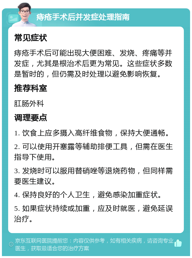 痔疮手术后并发症处理指南 常见症状 痔疮手术后可能出现大便困难、发烧、疼痛等并发症，尤其是根治术后更为常见。这些症状多数是暂时的，但仍需及时处理以避免影响恢复。 推荐科室 肛肠外科 调理要点 1. 饮食上应多摄入高纤维食物，保持大便通畅。 2. 可以使用开塞露等辅助排便工具，但需在医生指导下使用。 3. 发烧时可以服用替硝唑等退烧药物，但同样需要医生建议。 4. 保持良好的个人卫生，避免感染加重症状。 5. 如果症状持续或加重，应及时就医，避免延误治疗。