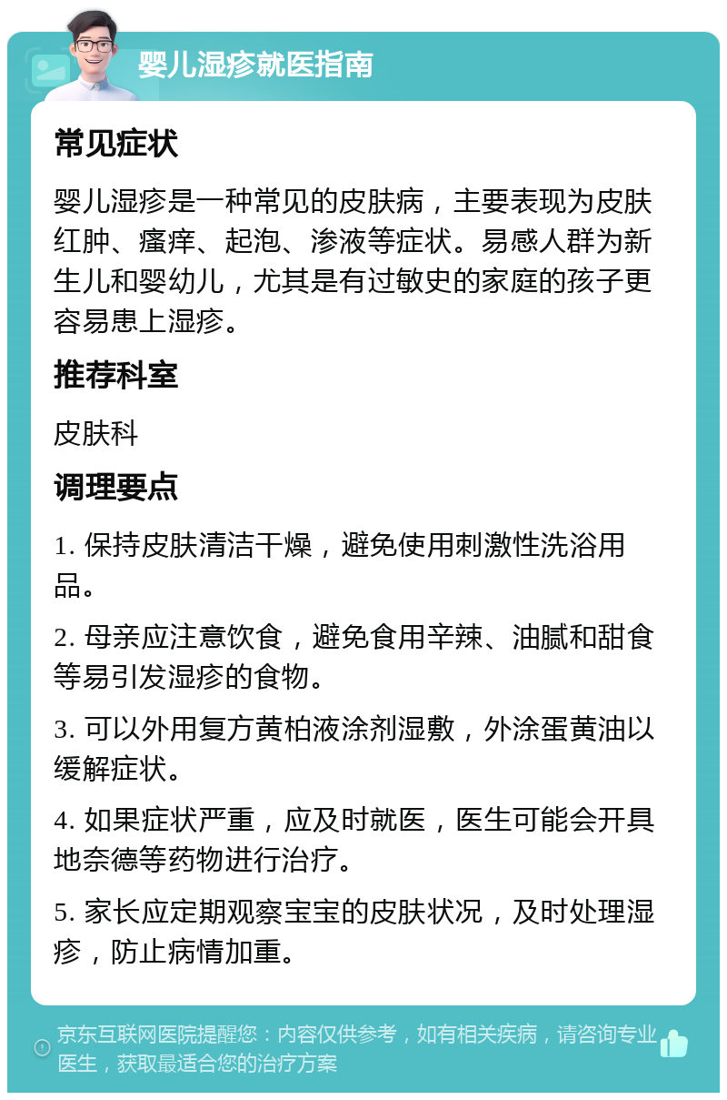 婴儿湿疹就医指南 常见症状 婴儿湿疹是一种常见的皮肤病，主要表现为皮肤红肿、瘙痒、起泡、渗液等症状。易感人群为新生儿和婴幼儿，尤其是有过敏史的家庭的孩子更容易患上湿疹。 推荐科室 皮肤科 调理要点 1. 保持皮肤清洁干燥，避免使用刺激性洗浴用品。 2. 母亲应注意饮食，避免食用辛辣、油腻和甜食等易引发湿疹的食物。 3. 可以外用复方黄柏液涂剂湿敷，外涂蛋黄油以缓解症状。 4. 如果症状严重，应及时就医，医生可能会开具地奈德等药物进行治疗。 5. 家长应定期观察宝宝的皮肤状况，及时处理湿疹，防止病情加重。