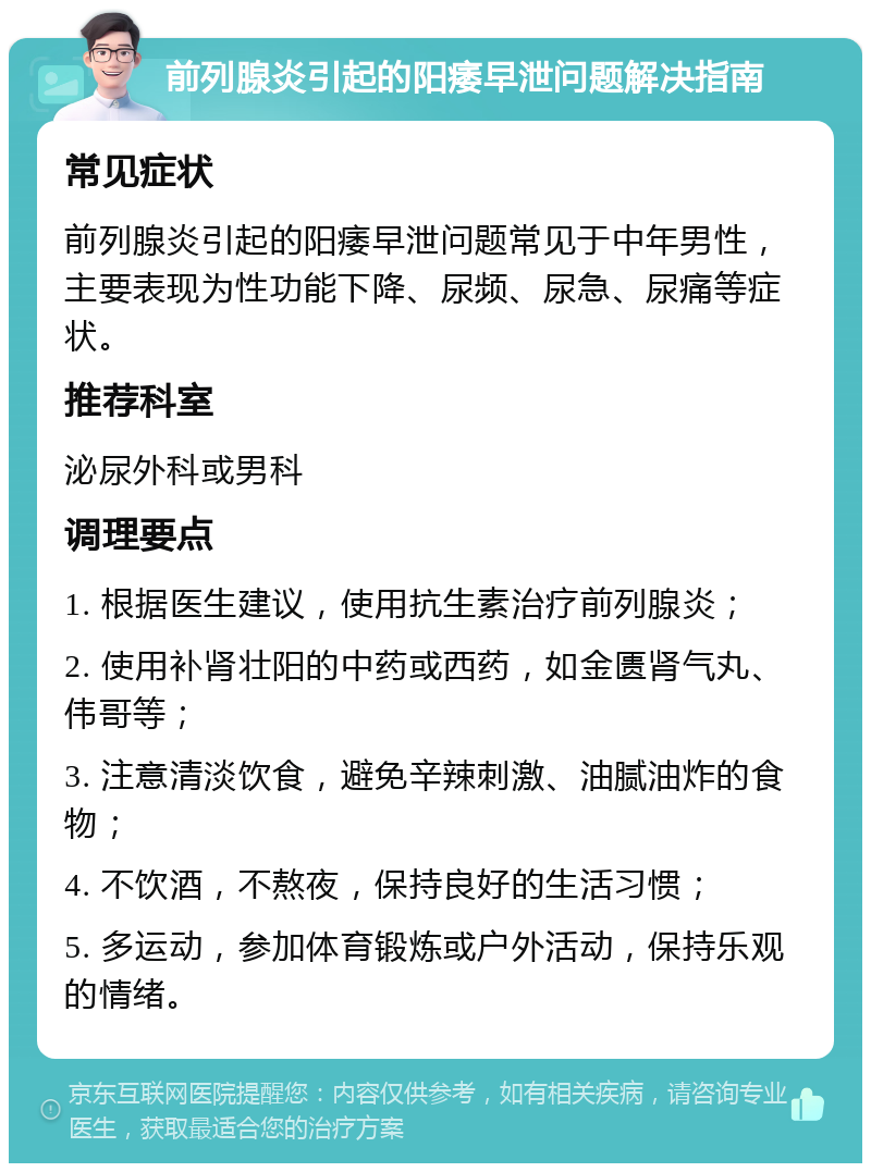 前列腺炎引起的阳痿早泄问题解决指南 常见症状 前列腺炎引起的阳痿早泄问题常见于中年男性，主要表现为性功能下降、尿频、尿急、尿痛等症状。 推荐科室 泌尿外科或男科 调理要点 1. 根据医生建议，使用抗生素治疗前列腺炎； 2. 使用补肾壮阳的中药或西药，如金匮肾气丸、伟哥等； 3. 注意清淡饮食，避免辛辣刺激、油腻油炸的食物； 4. 不饮酒，不熬夜，保持良好的生活习惯； 5. 多运动，参加体育锻炼或户外活动，保持乐观的情绪。