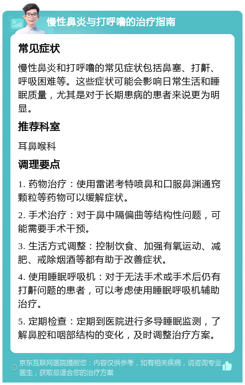 慢性鼻炎与打呼噜的治疗指南 常见症状 慢性鼻炎和打呼噜的常见症状包括鼻塞、打鼾、呼吸困难等。这些症状可能会影响日常生活和睡眠质量，尤其是对于长期患病的患者来说更为明显。 推荐科室 耳鼻喉科 调理要点 1. 药物治疗：使用雷诺考特喷鼻和口服鼻渊通窍颗粒等药物可以缓解症状。 2. 手术治疗：对于鼻中隔偏曲等结构性问题，可能需要手术干预。 3. 生活方式调整：控制饮食、加强有氧运动、减肥、戒除烟酒等都有助于改善症状。 4. 使用睡眠呼吸机：对于无法手术或手术后仍有打鼾问题的患者，可以考虑使用睡眠呼吸机辅助治疗。 5. 定期检查：定期到医院进行多导睡眠监测，了解鼻腔和咽部结构的变化，及时调整治疗方案。