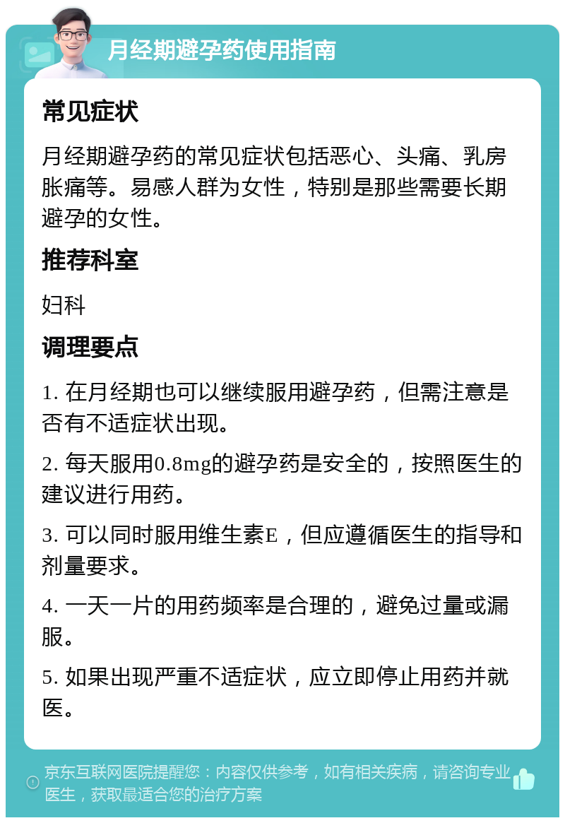 月经期避孕药使用指南 常见症状 月经期避孕药的常见症状包括恶心、头痛、乳房胀痛等。易感人群为女性，特别是那些需要长期避孕的女性。 推荐科室 妇科 调理要点 1. 在月经期也可以继续服用避孕药，但需注意是否有不适症状出现。 2. 每天服用0.8mg的避孕药是安全的，按照医生的建议进行用药。 3. 可以同时服用维生素E，但应遵循医生的指导和剂量要求。 4. 一天一片的用药频率是合理的，避免过量或漏服。 5. 如果出现严重不适症状，应立即停止用药并就医。