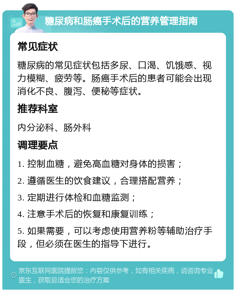 糖尿病和肠癌手术后的营养管理指南 常见症状 糖尿病的常见症状包括多尿、口渴、饥饿感、视力模糊、疲劳等。肠癌手术后的患者可能会出现消化不良、腹泻、便秘等症状。 推荐科室 内分泌科、肠外科 调理要点 1. 控制血糖，避免高血糖对身体的损害； 2. 遵循医生的饮食建议，合理搭配营养； 3. 定期进行体检和血糖监测； 4. 注意手术后的恢复和康复训练； 5. 如果需要，可以考虑使用营养粉等辅助治疗手段，但必须在医生的指导下进行。