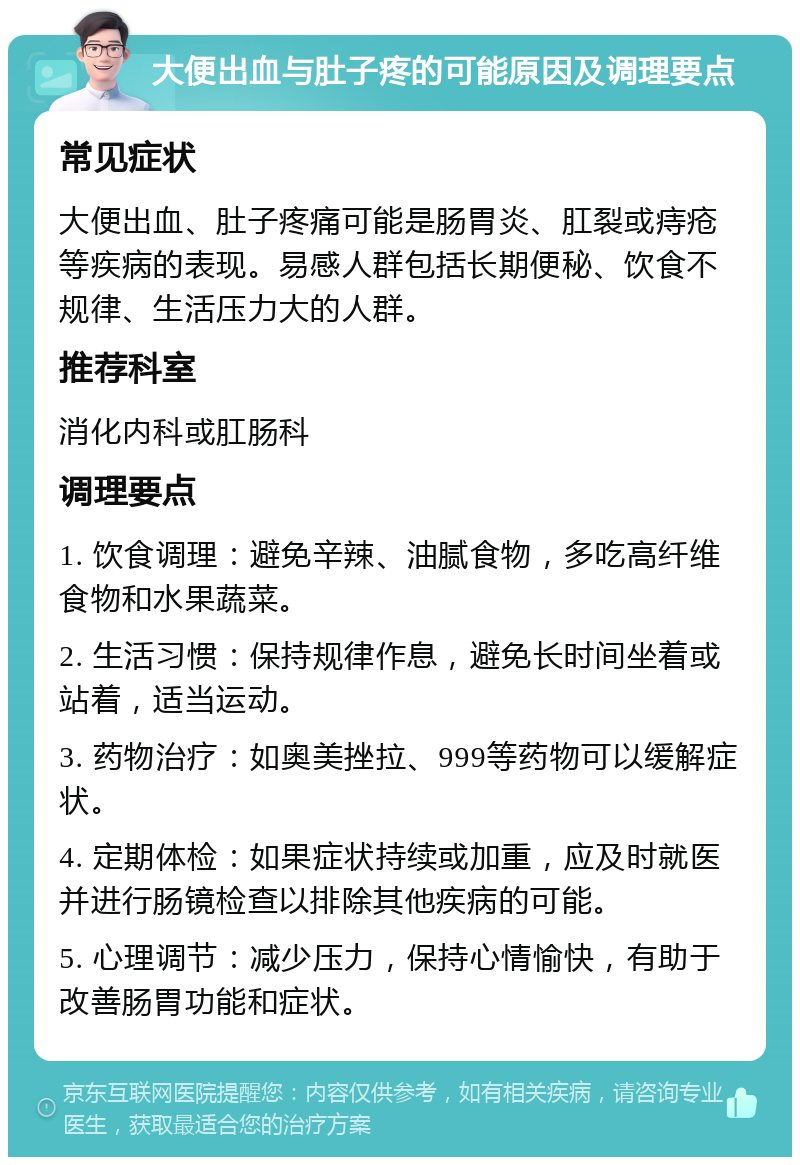 大便出血与肚子疼的可能原因及调理要点 常见症状 大便出血、肚子疼痛可能是肠胃炎、肛裂或痔疮等疾病的表现。易感人群包括长期便秘、饮食不规律、生活压力大的人群。 推荐科室 消化内科或肛肠科 调理要点 1. 饮食调理：避免辛辣、油腻食物，多吃高纤维食物和水果蔬菜。 2. 生活习惯：保持规律作息，避免长时间坐着或站着，适当运动。 3. 药物治疗：如奥美挫拉、999等药物可以缓解症状。 4. 定期体检：如果症状持续或加重，应及时就医并进行肠镜检查以排除其他疾病的可能。 5. 心理调节：减少压力，保持心情愉快，有助于改善肠胃功能和症状。