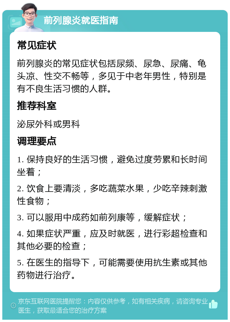 前列腺炎就医指南 常见症状 前列腺炎的常见症状包括尿频、尿急、尿痛、龟头凉、性交不畅等，多见于中老年男性，特别是有不良生活习惯的人群。 推荐科室 泌尿外科或男科 调理要点 1. 保持良好的生活习惯，避免过度劳累和长时间坐着； 2. 饮食上要清淡，多吃蔬菜水果，少吃辛辣刺激性食物； 3. 可以服用中成药如前列康等，缓解症状； 4. 如果症状严重，应及时就医，进行彩超检查和其他必要的检查； 5. 在医生的指导下，可能需要使用抗生素或其他药物进行治疗。