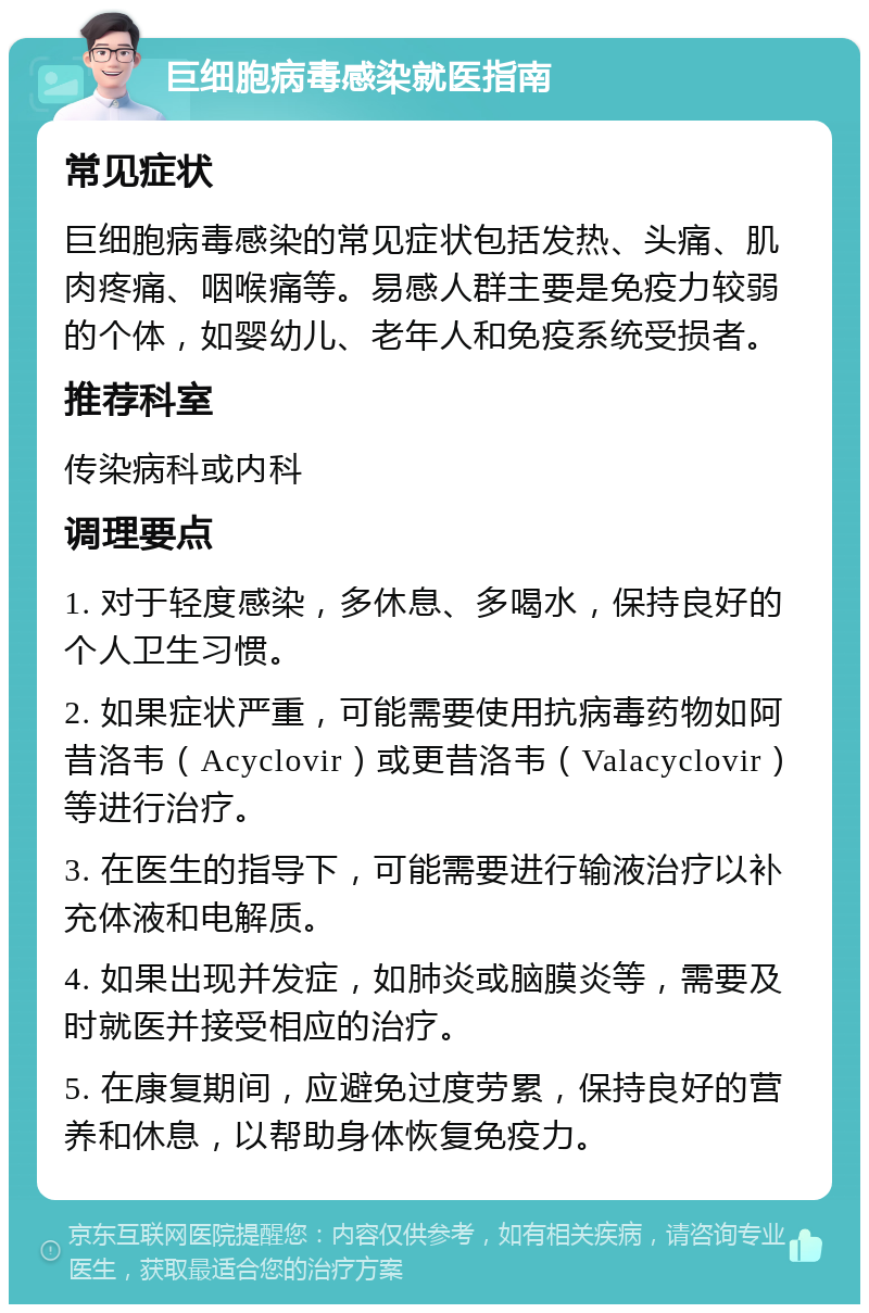 巨细胞病毒感染就医指南 常见症状 巨细胞病毒感染的常见症状包括发热、头痛、肌肉疼痛、咽喉痛等。易感人群主要是免疫力较弱的个体，如婴幼儿、老年人和免疫系统受损者。 推荐科室 传染病科或内科 调理要点 1. 对于轻度感染，多休息、多喝水，保持良好的个人卫生习惯。 2. 如果症状严重，可能需要使用抗病毒药物如阿昔洛韦（Acyclovir）或更昔洛韦（Valacyclovir）等进行治疗。 3. 在医生的指导下，可能需要进行输液治疗以补充体液和电解质。 4. 如果出现并发症，如肺炎或脑膜炎等，需要及时就医并接受相应的治疗。 5. 在康复期间，应避免过度劳累，保持良好的营养和休息，以帮助身体恢复免疫力。