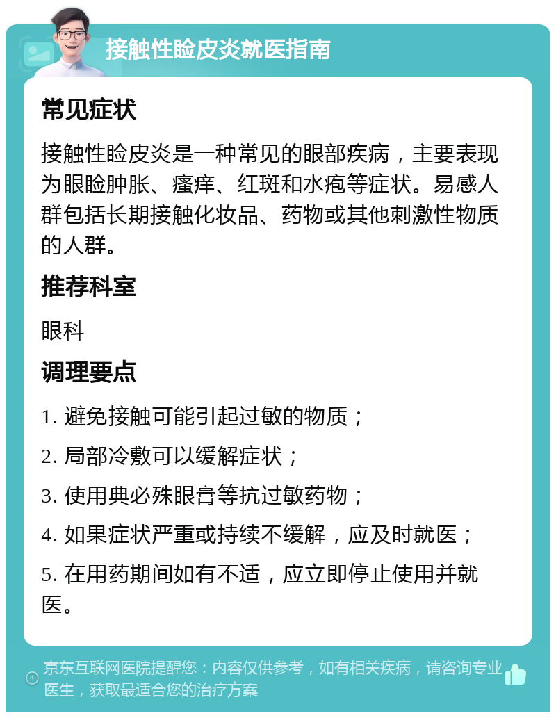 接触性睑皮炎就医指南 常见症状 接触性睑皮炎是一种常见的眼部疾病，主要表现为眼睑肿胀、瘙痒、红斑和水疱等症状。易感人群包括长期接触化妆品、药物或其他刺激性物质的人群。 推荐科室 眼科 调理要点 1. 避免接触可能引起过敏的物质； 2. 局部冷敷可以缓解症状； 3. 使用典必殊眼膏等抗过敏药物； 4. 如果症状严重或持续不缓解，应及时就医； 5. 在用药期间如有不适，应立即停止使用并就医。