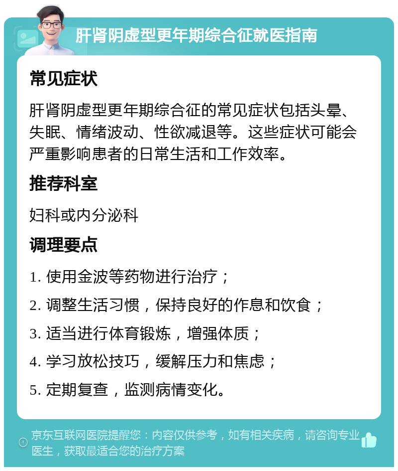 肝肾阴虚型更年期综合征就医指南 常见症状 肝肾阴虚型更年期综合征的常见症状包括头晕、失眠、情绪波动、性欲减退等。这些症状可能会严重影响患者的日常生活和工作效率。 推荐科室 妇科或内分泌科 调理要点 1. 使用金波等药物进行治疗； 2. 调整生活习惯，保持良好的作息和饮食； 3. 适当进行体育锻炼，增强体质； 4. 学习放松技巧，缓解压力和焦虑； 5. 定期复查，监测病情变化。