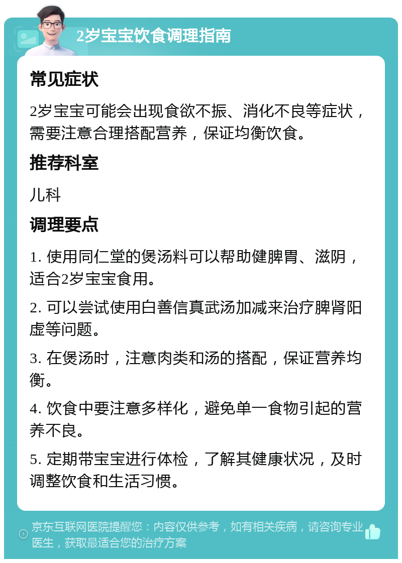 2岁宝宝饮食调理指南 常见症状 2岁宝宝可能会出现食欲不振、消化不良等症状，需要注意合理搭配营养，保证均衡饮食。 推荐科室 儿科 调理要点 1. 使用同仁堂的煲汤料可以帮助健脾胃、滋阴，适合2岁宝宝食用。 2. 可以尝试使用白善信真武汤加减来治疗脾肾阳虚等问题。 3. 在煲汤时，注意肉类和汤的搭配，保证营养均衡。 4. 饮食中要注意多样化，避免单一食物引起的营养不良。 5. 定期带宝宝进行体检，了解其健康状况，及时调整饮食和生活习惯。