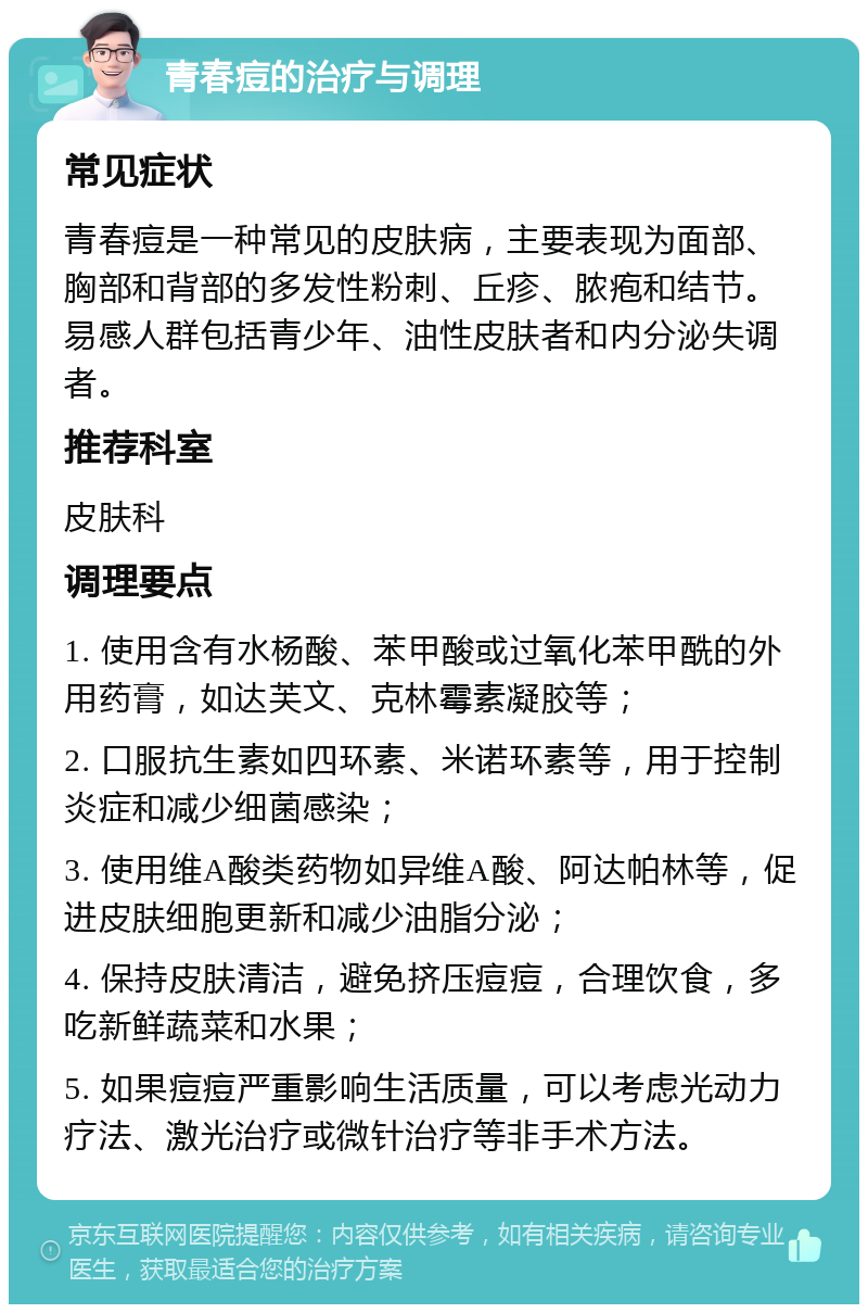 青春痘的治疗与调理 常见症状 青春痘是一种常见的皮肤病，主要表现为面部、胸部和背部的多发性粉刺、丘疹、脓疱和结节。易感人群包括青少年、油性皮肤者和内分泌失调者。 推荐科室 皮肤科 调理要点 1. 使用含有水杨酸、苯甲酸或过氧化苯甲酰的外用药膏，如达芙文、克林霉素凝胶等； 2. 口服抗生素如四环素、米诺环素等，用于控制炎症和减少细菌感染； 3. 使用维A酸类药物如异维A酸、阿达帕林等，促进皮肤细胞更新和减少油脂分泌； 4. 保持皮肤清洁，避免挤压痘痘，合理饮食，多吃新鲜蔬菜和水果； 5. 如果痘痘严重影响生活质量，可以考虑光动力疗法、激光治疗或微针治疗等非手术方法。