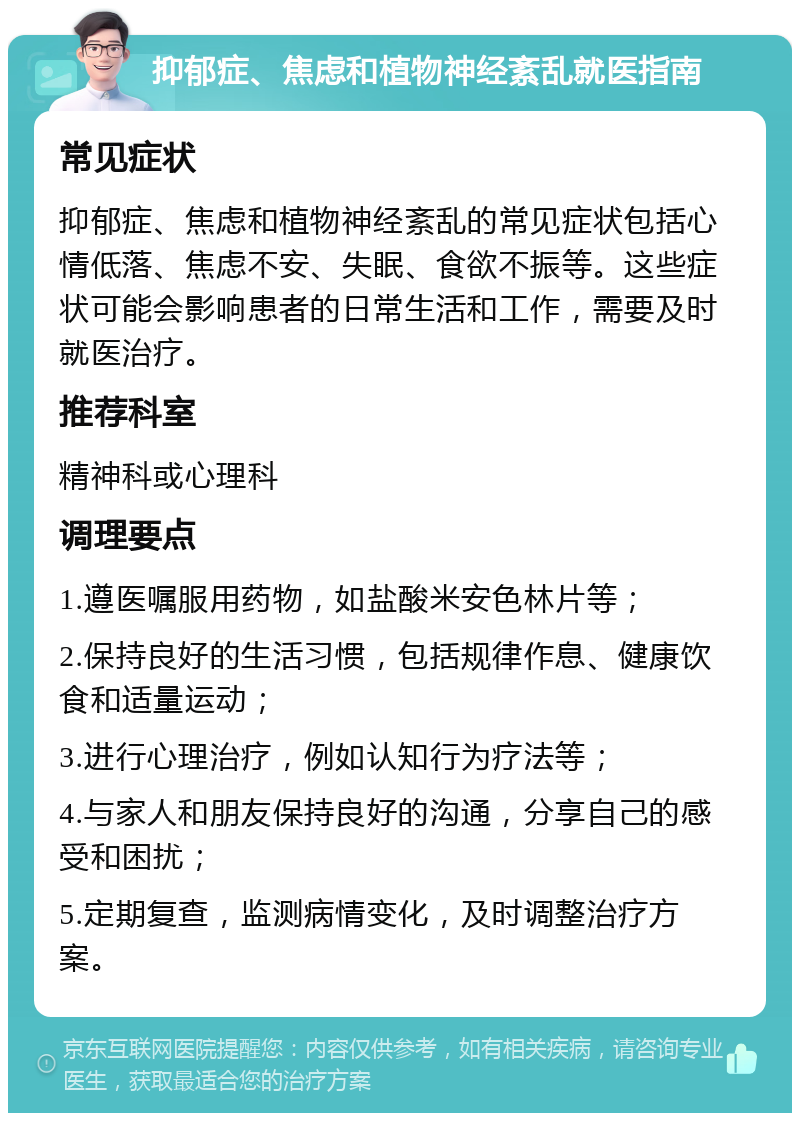 抑郁症、焦虑和植物神经紊乱就医指南 常见症状 抑郁症、焦虑和植物神经紊乱的常见症状包括心情低落、焦虑不安、失眠、食欲不振等。这些症状可能会影响患者的日常生活和工作，需要及时就医治疗。 推荐科室 精神科或心理科 调理要点 1.遵医嘱服用药物，如盐酸米安色林片等； 2.保持良好的生活习惯，包括规律作息、健康饮食和适量运动； 3.进行心理治疗，例如认知行为疗法等； 4.与家人和朋友保持良好的沟通，分享自己的感受和困扰； 5.定期复查，监测病情变化，及时调整治疗方案。