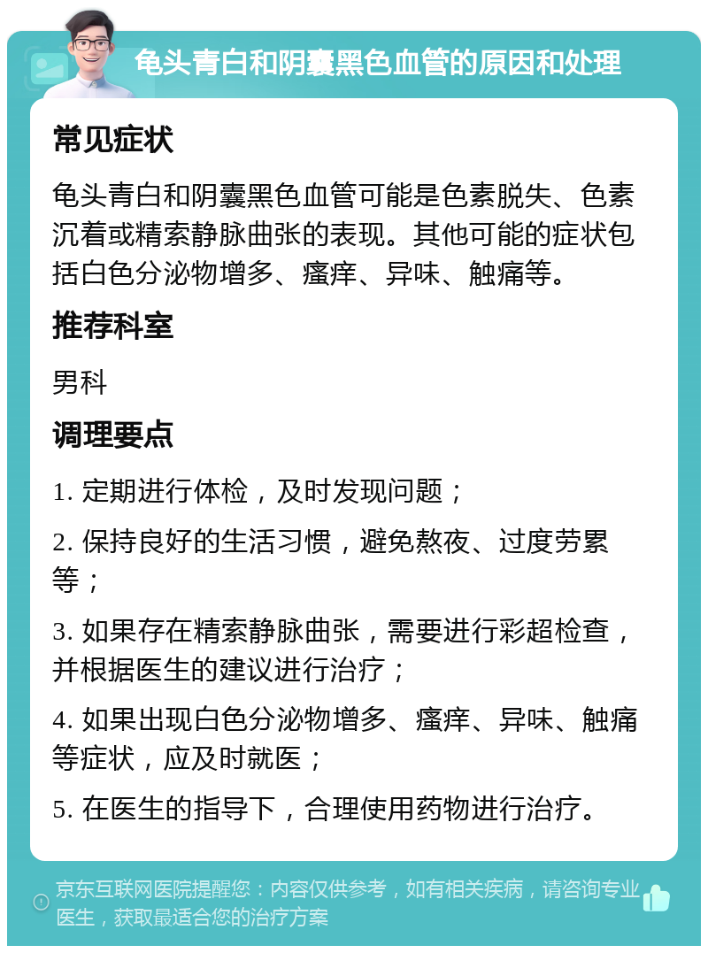 龟头青白和阴囊黑色血管的原因和处理 常见症状 龟头青白和阴囊黑色血管可能是色素脱失、色素沉着或精索静脉曲张的表现。其他可能的症状包括白色分泌物增多、瘙痒、异味、触痛等。 推荐科室 男科 调理要点 1. 定期进行体检，及时发现问题； 2. 保持良好的生活习惯，避免熬夜、过度劳累等； 3. 如果存在精索静脉曲张，需要进行彩超检查，并根据医生的建议进行治疗； 4. 如果出现白色分泌物增多、瘙痒、异味、触痛等症状，应及时就医； 5. 在医生的指导下，合理使用药物进行治疗。