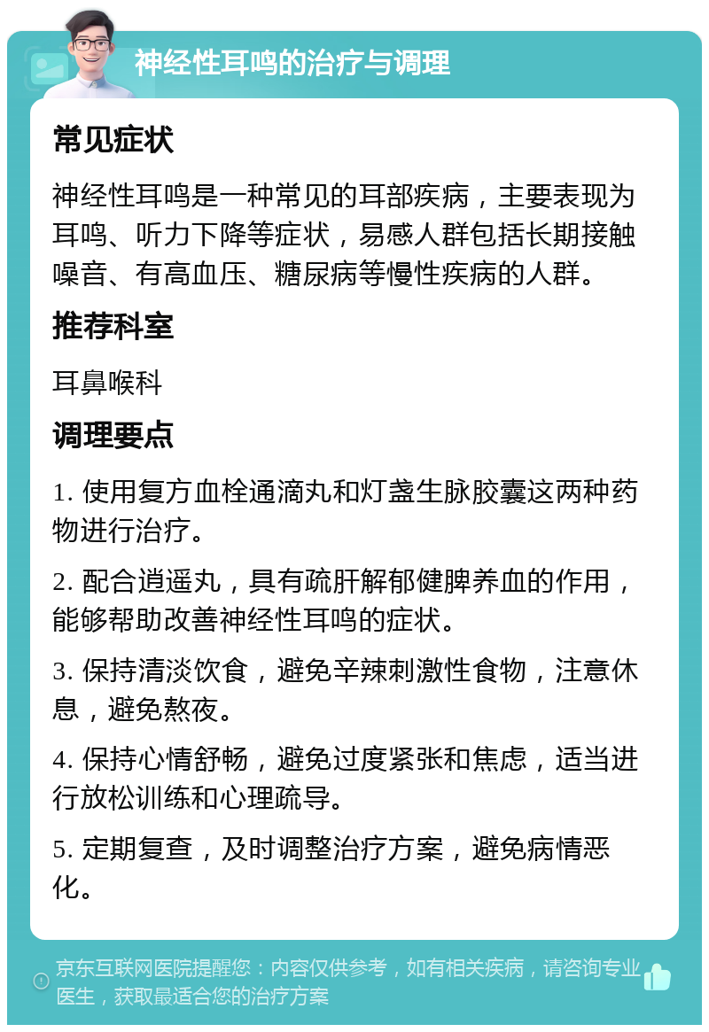 神经性耳鸣的治疗与调理 常见症状 神经性耳鸣是一种常见的耳部疾病，主要表现为耳鸣、听力下降等症状，易感人群包括长期接触噪音、有高血压、糖尿病等慢性疾病的人群。 推荐科室 耳鼻喉科 调理要点 1. 使用复方血栓通滴丸和灯盏生脉胶囊这两种药物进行治疗。 2. 配合逍遥丸，具有疏肝解郁健脾养血的作用，能够帮助改善神经性耳鸣的症状。 3. 保持清淡饮食，避免辛辣刺激性食物，注意休息，避免熬夜。 4. 保持心情舒畅，避免过度紧张和焦虑，适当进行放松训练和心理疏导。 5. 定期复查，及时调整治疗方案，避免病情恶化。